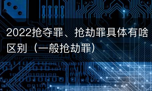 2022抢夺罪、抢劫罪具体有啥区别（一般抢劫罪）