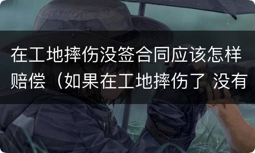 在工地摔伤没签合同应该怎样赔偿（如果在工地摔伤了 没有合同能赔偿吗）