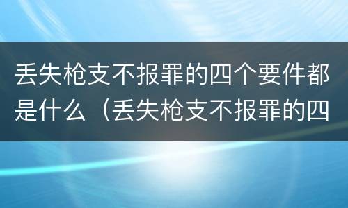 丢失枪支不报罪的四个要件都是什么（丢失枪支不报罪的四个要件都是什么意思）