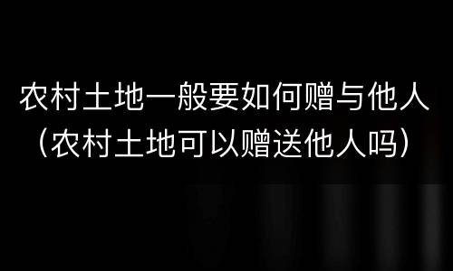 农村土地一般要如何赠与他人（农村土地可以赠送他人吗）
