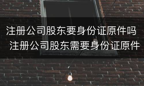 注册公司股东要身份证原件吗 注册公司股东需要身份证原件吗