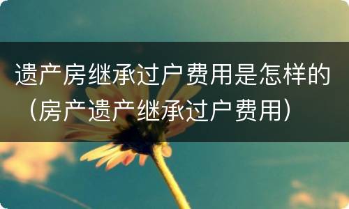 遗产房继承过户费用是怎样的（房产遗产继承过户费用）