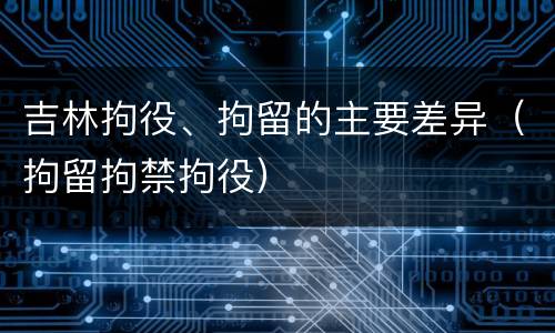 吉林拘役、拘留的主要差异（拘留拘禁拘役）