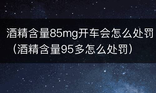 酒精含量85mg开车会怎么处罚（酒精含量95多怎么处罚）