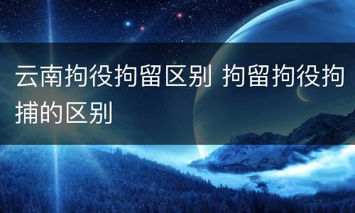 云南拘役拘留区别 拘留拘役拘捕的区别
