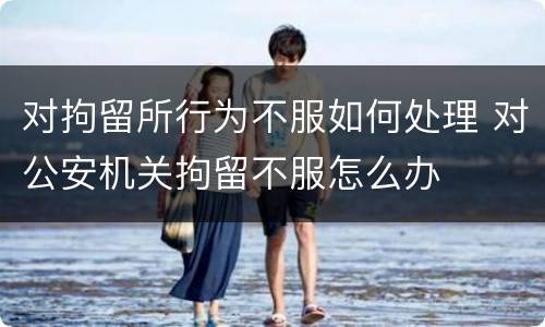 对拘留所行为不服如何处理 对公安机关拘留不服怎么办