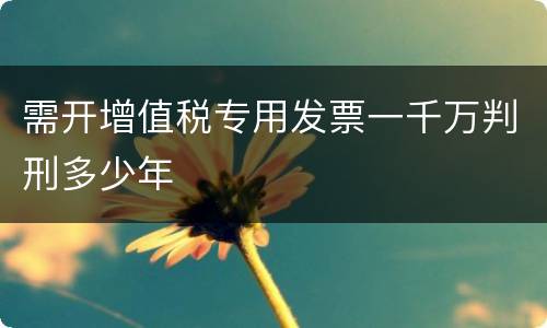 需开增值税专用发票一千万判刑多少年