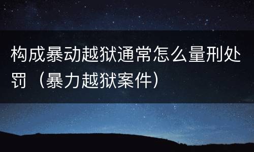 构成暴动越狱通常怎么量刑处罚（暴力越狱案件）