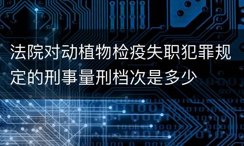 法院对动植物检疫失职犯罪规定的刑事量刑档次是多少