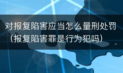 对报复陷害应当怎么量刑处罚（报复陷害罪是行为犯吗）
