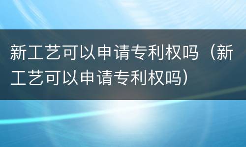 新工艺可以申请专利权吗（新工艺可以申请专利权吗）