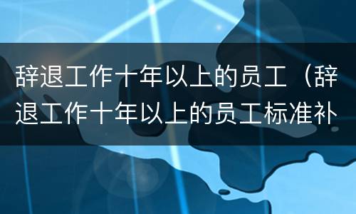 辞退工作十年以上的员工（辞退工作十年以上的员工标准补偿）
