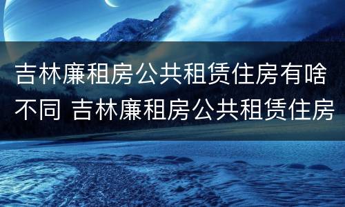 吉林廉租房公共租赁住房有啥不同 吉林廉租房公共租赁住房有啥不同呢