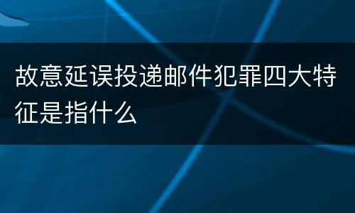 故意延误投递邮件犯罪四大特征是指什么