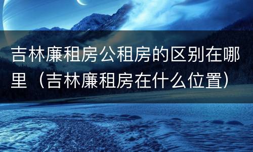 吉林廉租房公租房的区别在哪里（吉林廉租房在什么位置）
