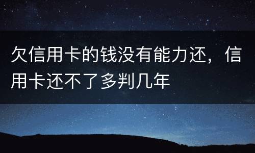 欠信用卡的钱没有能力还，信用卡还不了多判几年