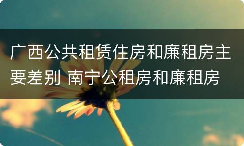 广西公共租赁住房和廉租房主要差别 南宁公租房和廉租房