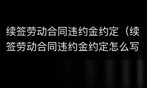 续签劳动合同违约金约定（续签劳动合同违约金约定怎么写）