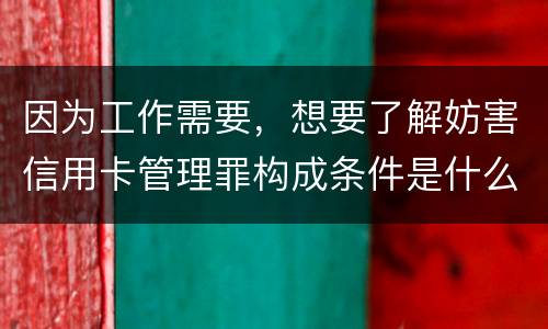 因为工作需要，想要了解妨害信用卡管理罪构成条件是什么