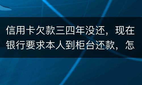 信用卡欠款三四年没还，现在银行要求本人到柜台还款，怎么办，如果还不起会怎么样