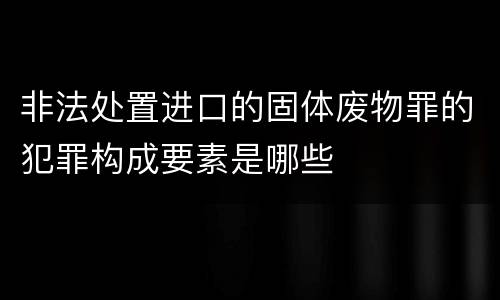 非法处置进口的固体废物罪的犯罪构成要素是哪些
