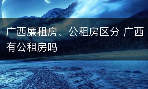 广西廉租房、公租房区分 广西有公租房吗