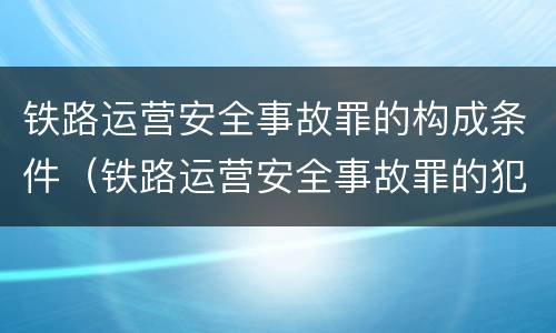 铁路运营安全事故罪的构成条件（铁路运营安全事故罪的犯罪主体是谁?）
