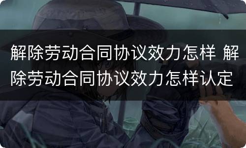 解除劳动合同协议效力怎样 解除劳动合同协议效力怎样认定