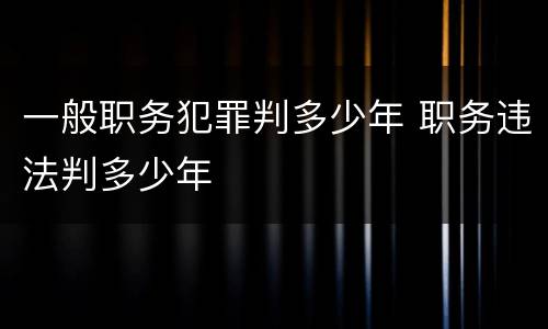 一般职务犯罪判多少年 职务违法判多少年