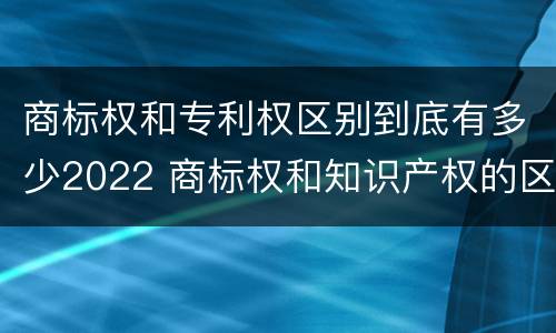 商标权和专利权区别到底有多少2022 商标权和知识产权的区别