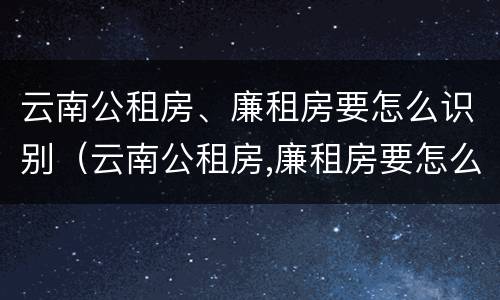 云南公租房、廉租房要怎么识别（云南公租房,廉租房要怎么识别才能申请）