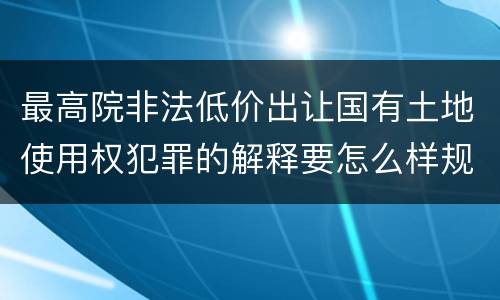最高院非法低价出让国有土地使用权犯罪的解释要怎么样规定