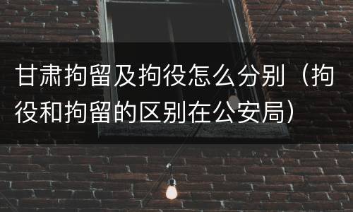 甘肃拘留及拘役怎么分别（拘役和拘留的区别在公安局）