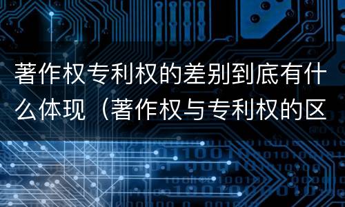 著作权专利权的差别到底有什么体现（著作权与专利权的区别）
