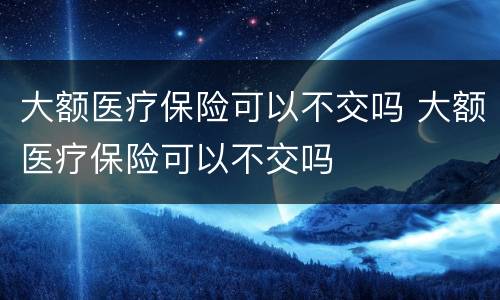 大额医疗保险可以不交吗 大额医疗保险可以不交吗