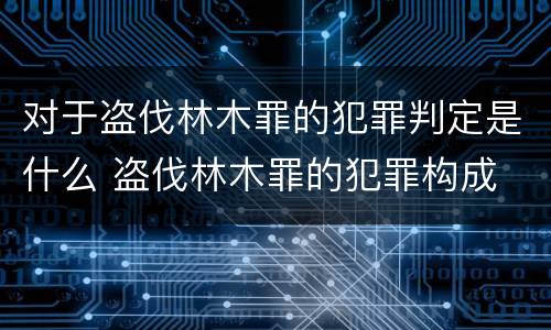 对于盗伐林木罪的犯罪判定是什么 盗伐林木罪的犯罪构成