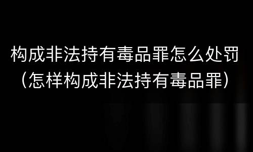 构成非法持有毒品罪怎么处罚（怎样构成非法持有毒品罪）