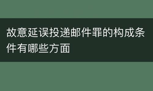 故意延误投递邮件罪的构成条件有哪些方面
