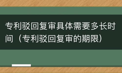 专利驳回复审具体需要多长时间（专利驳回复审的期限）