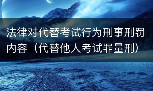 法律对代替考试行为刑事刑罚内容（代替他人考试罪量刑）