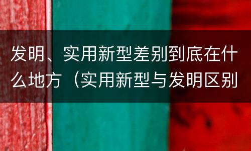 发明、实用新型差别到底在什么地方（实用新型与发明区别）