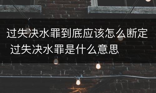 过失决水罪到底应该怎么断定 过失决水罪是什么意思