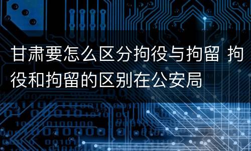 甘肃要怎么区分拘役与拘留 拘役和拘留的区别在公安局