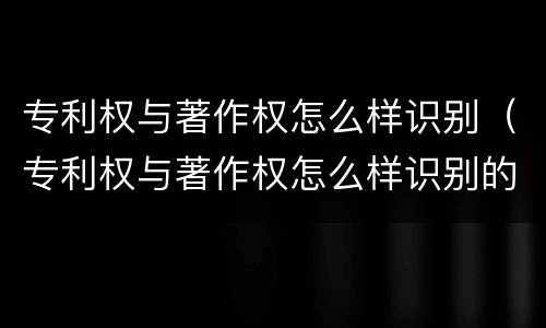 专利权与著作权怎么样识别（专利权与著作权怎么样识别的）