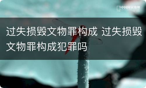 过失损毁文物罪构成 过失损毁文物罪构成犯罪吗