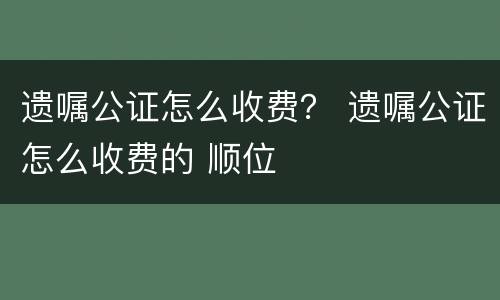 遗嘱公证怎么收费？ 遗嘱公证怎么收费的 顺位