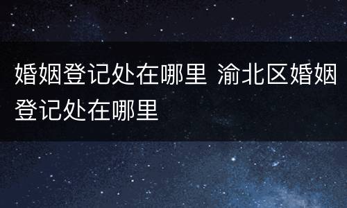 婚姻登记处在哪里 渝北区婚姻登记处在哪里