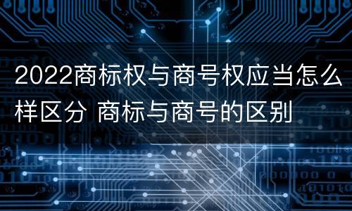 2022商标权与商号权应当怎么样区分 商标与商号的区别