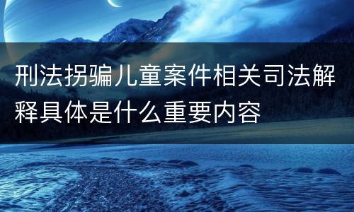 刑法拐骗儿童案件相关司法解释具体是什么重要内容