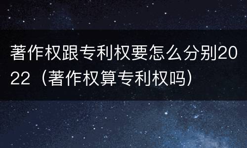 著作权跟专利权要怎么分别2022（著作权算专利权吗）